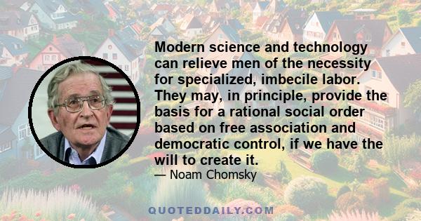 Modern science and technology can relieve men of the necessity for specialized, imbecile labor. They may, in principle, provide the basis for a rational social order based on free association and democratic control, if