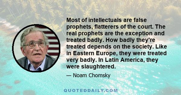 Most of intellectuals are false prophets, flatterers of the court. The real prophets are the exception and treated badly. How badly they're treated depends on the society. Like in Eastern Europe, they were treated very