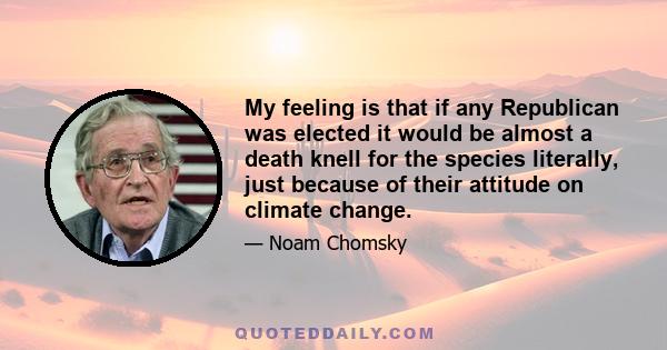 My feeling is that if any Republican was elected it would be almost a death knell for the species literally, just because of their attitude on climate change.