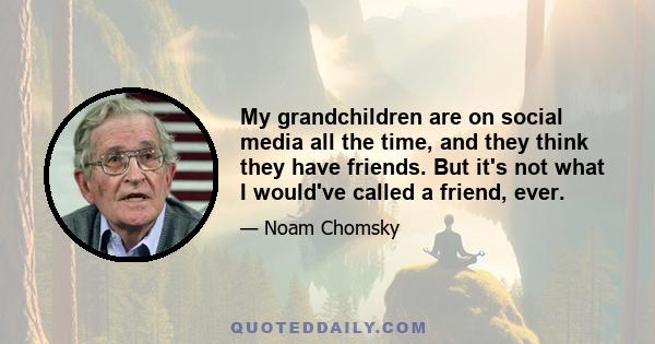 My grandchildren are on social media all the time, and they think they have friends. But it's not what I would've called a friend, ever.