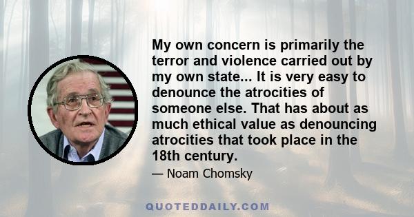 My own concern is primarily the terror and violence carried out by my own state... It is very easy to denounce the atrocities of someone else. That has about as much ethical value as denouncing atrocities that took