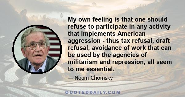 My own feeling is that one should refuse to participate in any activity that implements American aggression - thus tax refusal, draft refusal, avoidance of work that can be used by the agencies of militarism and