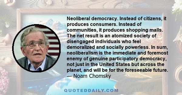 Neoliberal democracy. Instead of citizens, it produces consumers. Instead of communities, it produces shopping malls. The net result is an atomized society of disengaged individuals who feel demoralized and socially