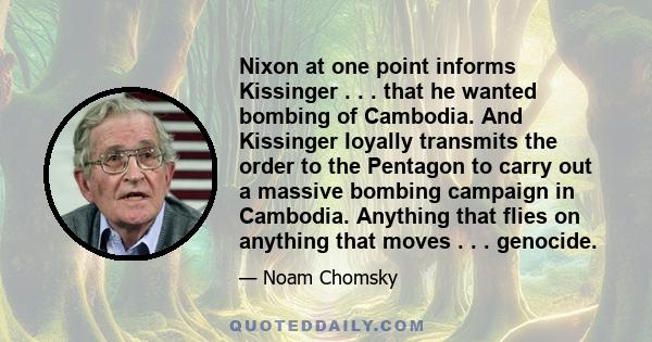 Nixon at one point informs Kissinger . . . that he wanted bombing of Cambodia. And Kissinger loyally transmits the order to the Pentagon to carry out a massive bombing campaign in Cambodia. Anything that flies on