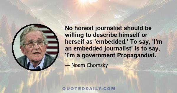 No honest journalist should be willing to describe himself or herseif as 'embedded.' To say, 'I'm an embedded journalist' is to say, 'I'm a government Propagandist.