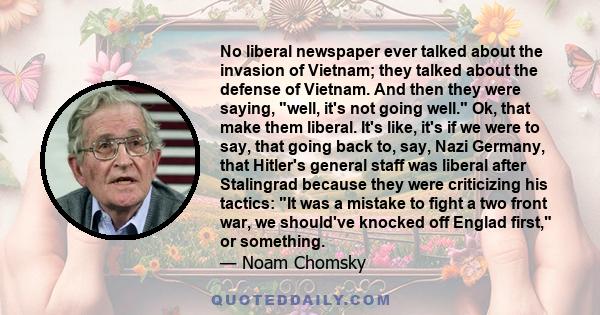 No liberal newspaper ever talked about the invasion of Vietnam; they talked about the defense of Vietnam. And then they were saying, well, it's not going well. Ok, that make them liberal. It's like, it's if we were to