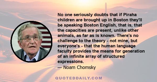 No one seriously doubts that if Piraha children are brought up in Boston they'll be speaking Boston English, that is, that the capacities are present, unlike other animals, as far as is known. There's no challenge to