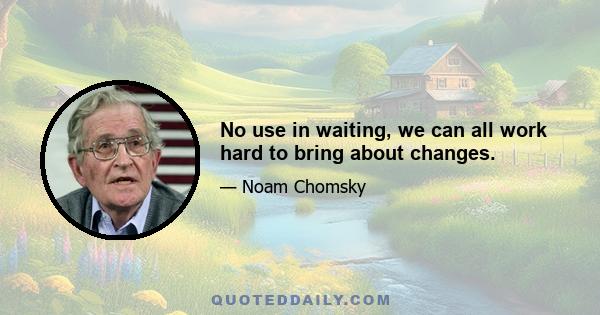 No use in waiting, we can all work hard to bring about changes.