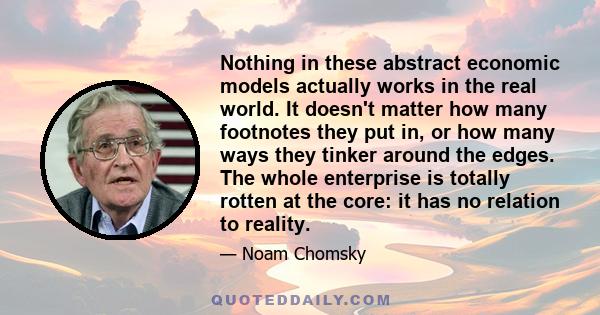 Nothing in these abstract economic models actually works in the real world. It doesn't matter how many footnotes they put in, or how many ways they tinker around the edges. The whole enterprise is totally rotten at the