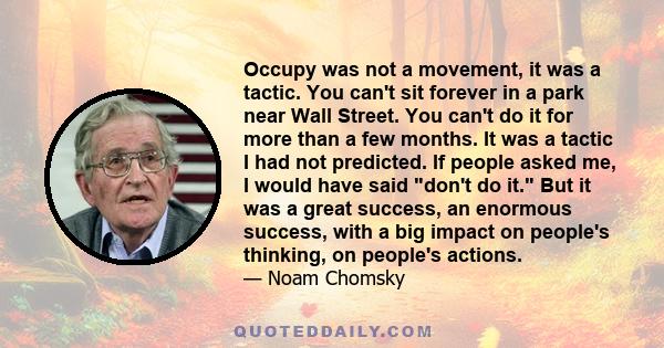 Occupy was not a movement, it was a tactic. You can't sit forever in a park near Wall Street. You can't do it for more than a few months. It was a tactic I had not predicted. If people asked me, I would have said don't