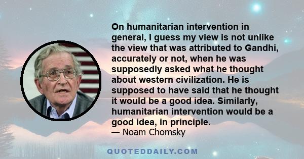 On humanitarian intervention in general, I guess my view is not unlike the view that was attributed to Gandhi, accurately or not, when he was supposedly asked what he thought about western civilization. He is supposed