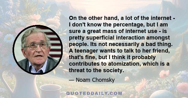 On the other hand, a lot of the internet - I don't know the percentage, but I am sure a great mass of internet use - is pretty superficial interaction amongst people. Its not necessarily a bad thing. A teenager wants to 