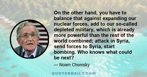 On the other hand, you have to balance that against expanding our nuclear forces, add to our so-called depleted military, which is already more powerful than the rest of the world combined; attack in Syria, send forces