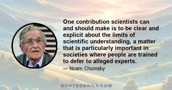 One contribution scientists can and should make is to be clear and explicit about the limits of scientific understanding, a matter that is particularly important in societies where people are trained to defer to alleged 