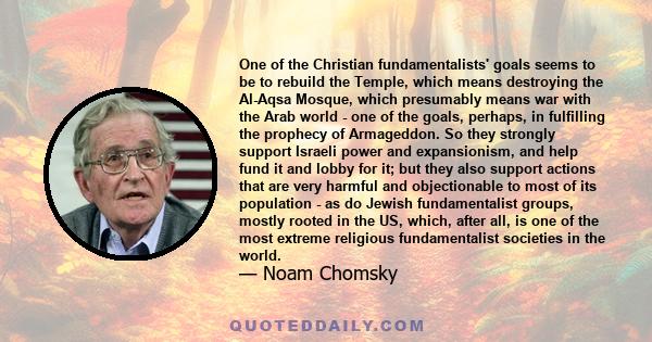 One of the Christian fundamentalists' goals seems to be to rebuild the Temple, which means destroying the Al-Aqsa Mosque, which presumably means war with the Arab world - one of the goals, perhaps, in fulfilling the