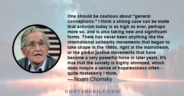 One should be cautious about general conceptions. I think a strong case can be made that activism today is as high as ever, perhaps more so, and is also taking new and significant forms. There has never been anything