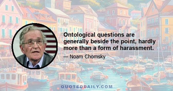 Ontological questions are generally beside the point, hardly more than a form of harassment.