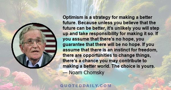 Optimism is a strategy for making a better future. Because unless you believe that the future can be better, it’s unlikely you will step up and take responsibility for making it so. If you assume that there’s no hope,