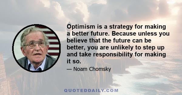 Optimism is a strategy for making a better future. Because unless you believe that the future can be better, you are unlikely to step up and take responsibility for making it so.