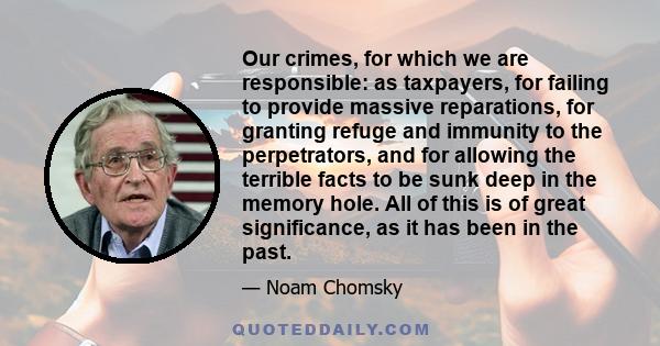 Our crimes, for which we are responsible: as taxpayers, for failing to provide massive reparations, for granting refuge and immunity to the perpetrators, and for allowing the terrible facts to be sunk deep in the memory 