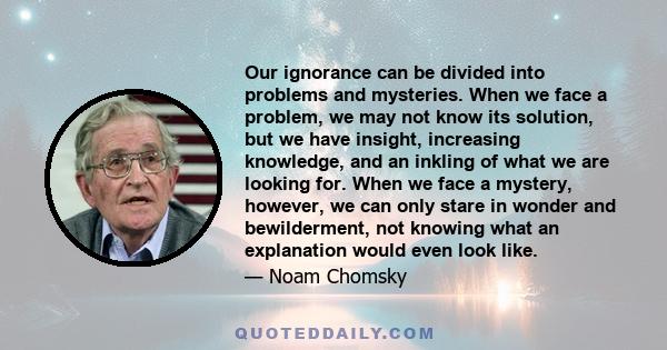 Our ignorance can be divided into problems and mysteries. When we face a problem, we may not know its solution, but we have insight, increasing knowledge, and an inkling of what we are looking for. When we face a