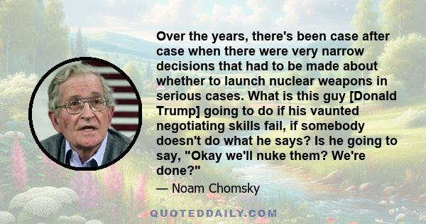 Over the years, there's been case after case when there were very narrow decisions that had to be made about whether to launch nuclear weapons in serious cases. What is this guy [Donald Trump] going to do if his vaunted 