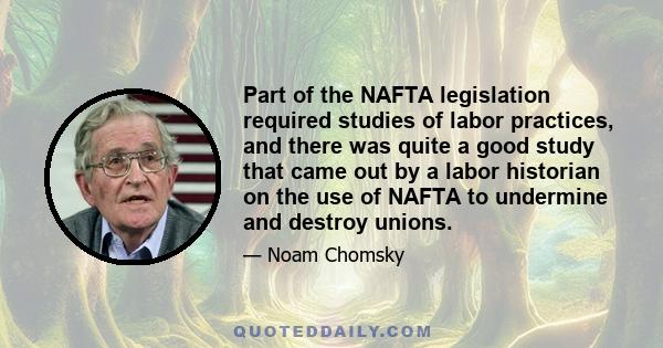 Part of the NAFTA legislation required studies of labor practices, and there was quite a good study that came out by a labor historian on the use of NAFTA to undermine and destroy unions.