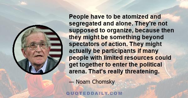 People have to be atomized and segregated and alone. They're not supposed to organize, because then they might be something beyond spectators of action. They might actually be participants if many people with limited