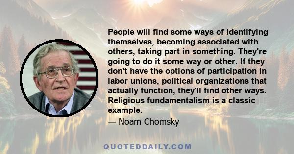 People will find some ways of identifying themselves, becoming associated with others, taking part in something. They're going to do it some way or other. If they don't have the options of participation in labor unions, 