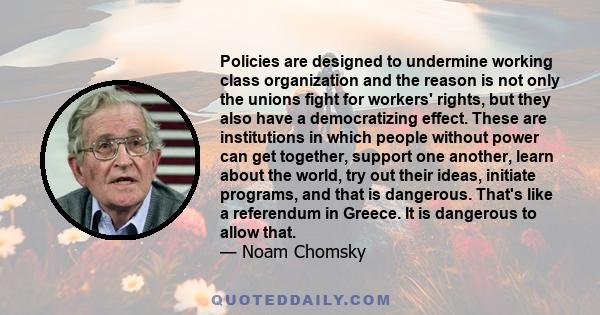 Policies are designed to undermine working class organization and the reason is not only the unions fight for workers' rights, but they also have a democratizing effect. These are institutions in which people without