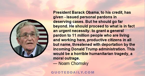 President Barack Obama, to his credit, has given - issued personal pardons in deserving cases. But he should go far beyond. He should proceed to what is in fact an urgent necessity: to grant a general pardon to 11