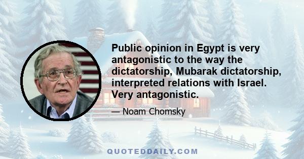 Public opinion in Egypt is very antagonistic to the way the dictatorship, Mubarak dictatorship, interpreted relations with Israel. Very antagonistic.