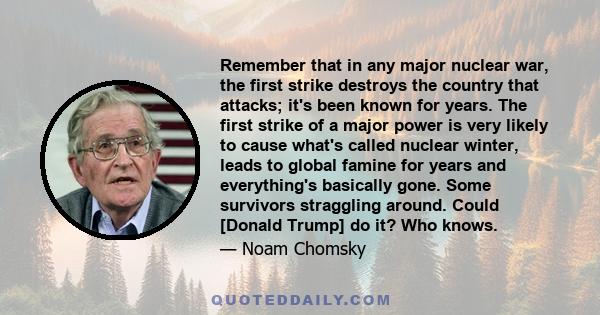 Remember that in any major nuclear war, the first strike destroys the country that attacks; it's been known for years. The first strike of a major power is very likely to cause what's called nuclear winter, leads to