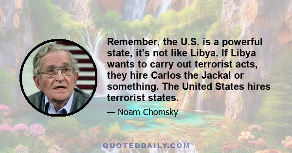 Remember, the U.S. is a powerful state, it's not like Libya. If Libya wants to carry out terrorist acts, they hire Carlos the Jackal or something. The United States hires terrorist states.