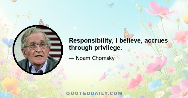 Responsibility, I believe, accrues through privilege.