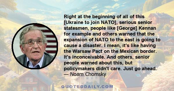 Right at the beginning of all of this [Ukraine to join NATO], serious senior statesmen, people like [George] Kennan for example and others warned that the expansion of NATO to the east is going to cause a disaster. I