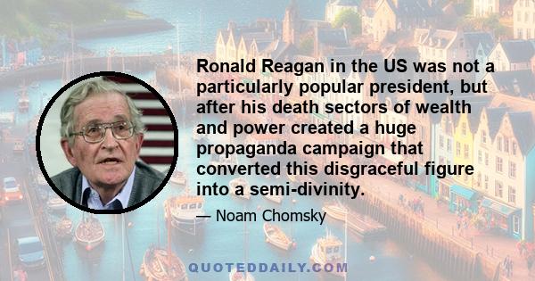 Ronald Reagan in the US was not a particularly popular president, but after his death sectors of wealth and power created a huge propaganda campaign that converted this disgraceful figure into a semi-divinity.