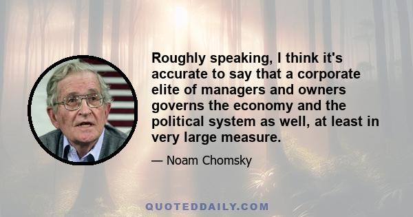 Roughly speaking, I think it's accurate to say that a corporate elite of managers and owners governs the economy and the political system as well, at least in very large measure.