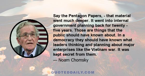 Say the Pentagon Papers, - that material went much deeper. It went into internal government planning back for twenty - five years. Those are things that the public should have known about. In a democracy they should