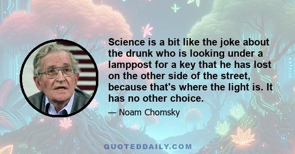 Science is a bit like the joke about the drunk who is looking under a lamppost for a key that he has lost on the other side of the street, because that's where the light is. It has no other choice.