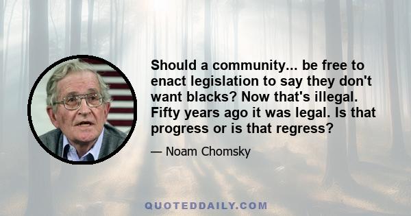 Should a community... be free to enact legislation to say they don't want blacks? Now that's illegal. Fifty years ago it was legal. Is that progress or is that regress?