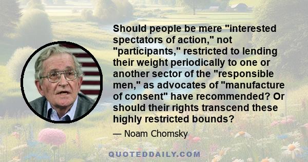 Should people be mere interested spectators of action, not participants, restricted to lending their weight periodically to one or another sector of the responsible men, as advocates of manufacture of consent have