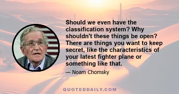 Should we even have the classification system? Why shouldn't these things be open? There are things you want to keep secret, like the characteristics of your latest fighter plane or something like that.