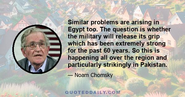 Similar problems are arising in Egypt too. The question is whether the military will release its grip which has been extremely strong for the past 60 years. So this is happening all over the region and particularly