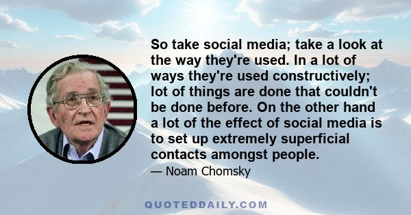 So take social media; take a look at the way they're used. In a lot of ways they're used constructively; lot of things are done that couldn't be done before. On the other hand a lot of the effect of social media is to