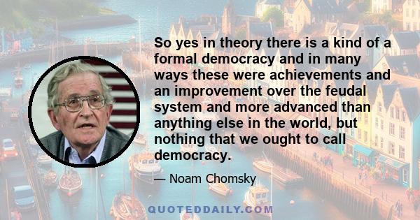 So yes in theory there is a kind of a formal democracy and in many ways these were achievements and an improvement over the feudal system and more advanced than anything else in the world, but nothing that we ought to