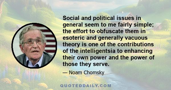 Social and political issues in general seem to me fairly simple; the effort to obfuscate them in esoteric and generally vacuous theory is one of the contributions of the intelligentsia to enhancing their own power and