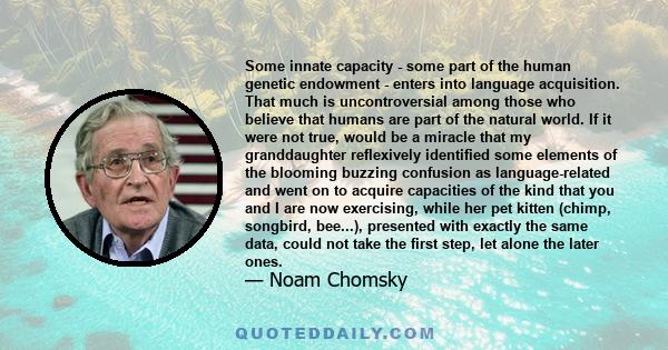 Some innate capacity - some part of the human genetic endowment - enters into language acquisition. That much is uncontroversial among those who believe that humans are part of the natural world. If it were not true,