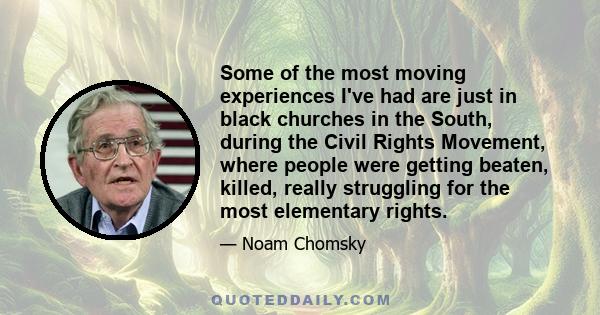 Some of the most moving experiences I've had are just in black churches in the South, during the Civil Rights Movement, where people were getting beaten, killed, really struggling for the most elementary rights.