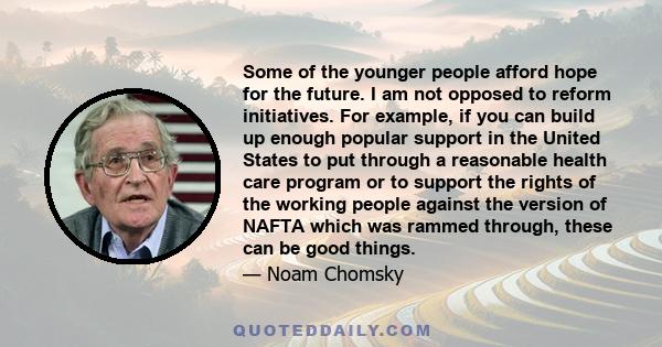 Some of the younger people afford hope for the future. I am not opposed to reform initiatives. For example, if you can build up enough popular support in the United States to put through a reasonable health care program 